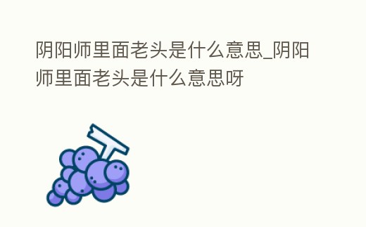 陰陽師里面老頭是什么意思_陰陽師里面老頭是什么意思呀