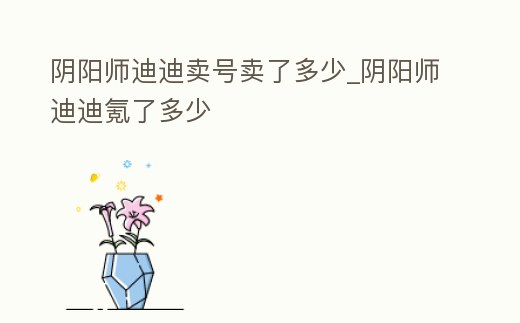 陰陽師迪迪賣號賣了多少_陰陽師迪迪氪了多少