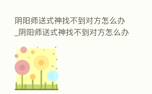 陰陽師送式神找不到對方怎么辦_陰陽師送式神找不到對方怎么辦呀