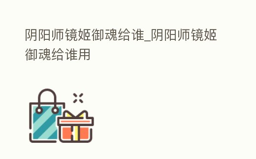 陰陽(yáng)師鏡姬御魂給誰(shuí)_陰陽(yáng)師鏡姬御魂給誰(shuí)用