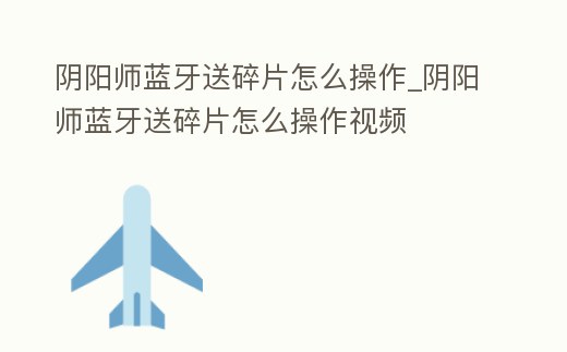 陰陽師藍牙送碎片怎么操作_陰陽師藍牙送碎片怎么操作視頻