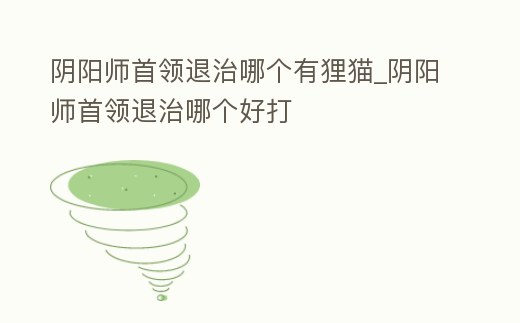 陰陽(yáng)師首領(lǐng)退治哪個(gè)有貍貓_陰陽(yáng)師首領(lǐng)退治哪個(gè)好打