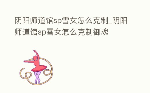 陰陽師道館sp雪女怎么克制_陰陽師道館sp雪女怎么克制御魂