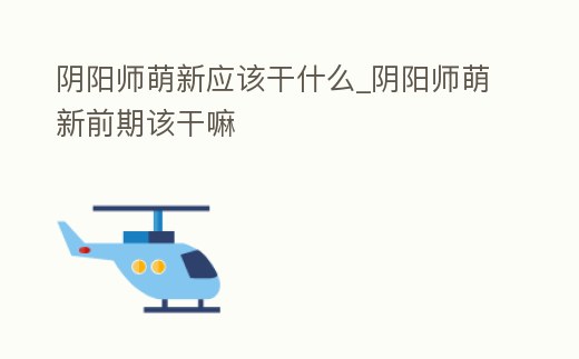 陰陽師萌新應該干什么_陰陽師萌新前期該干嘛