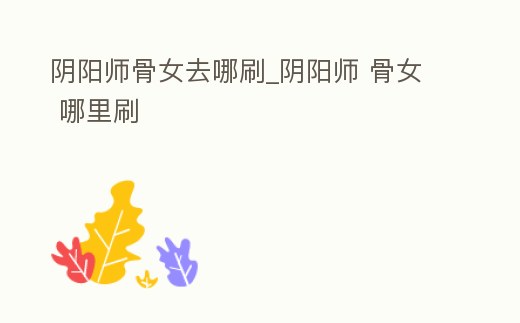 陰陽師骨女去哪刷_陰陽師 骨女 哪里刷