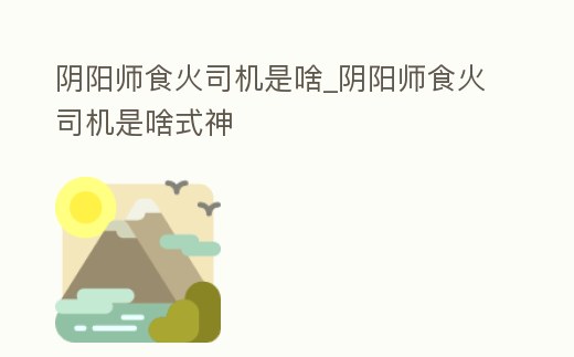 陰陽(yáng)師食火司機(jī)是啥_陰陽(yáng)師食火司機(jī)是啥式神