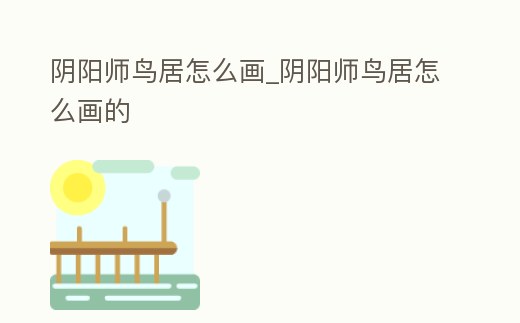 陰陽師鳥居怎么畫_陰陽師鳥居怎么畫的