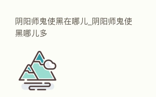 陰陽師鬼使黑在哪兒_陰陽師鬼使黑哪兒多