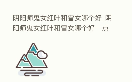 陰陽師鬼女紅葉和雪女哪個(gè)好_陰陽師鬼女紅葉和雪女哪個(gè)好一點(diǎn)