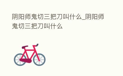 陰陽師鬼切三把刀叫什么_陰陽師鬼切三把刀叫什么