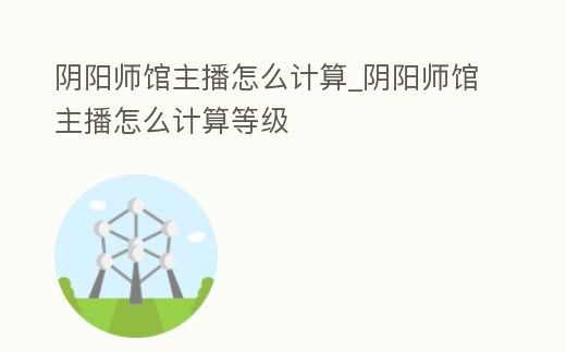 陰陽師館主播怎么計算_陰陽師館主播怎么計算等級