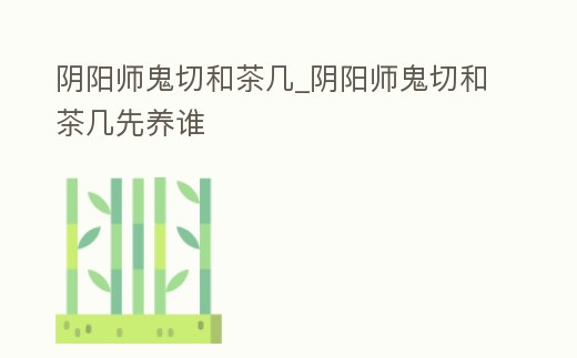 陰陽師鬼切和茶幾_陰陽師鬼切和茶幾先養(yǎng)誰