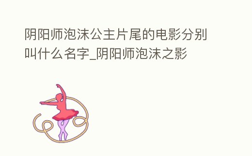 陰陽師泡沫公主片尾的電影分別叫什么名字_陰陽師泡沫之影