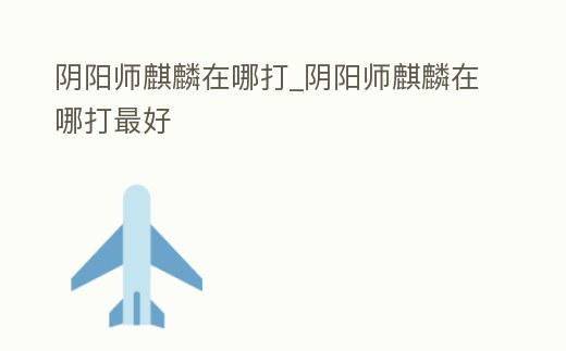 陰陽(yáng)師麒麟在哪打_陰陽(yáng)師麒麟在哪打最好