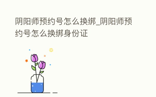 陰陽師預約號怎么換綁_陰陽師預約號怎么換綁身份證