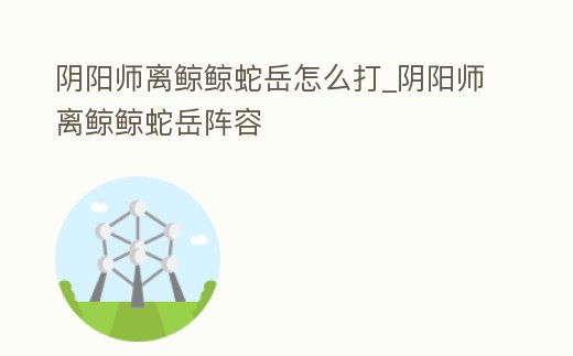 陰陽師離鯨鯨蛇岳怎么打_陰陽師離鯨鯨蛇岳陣容