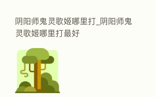 陰陽(yáng)師鬼靈歌姬哪里打_陰陽(yáng)師鬼靈歌姬哪里打最好