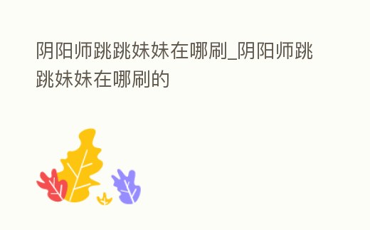 陰陽師跳跳妹妹在哪刷_陰陽師跳跳妹妹在哪刷的