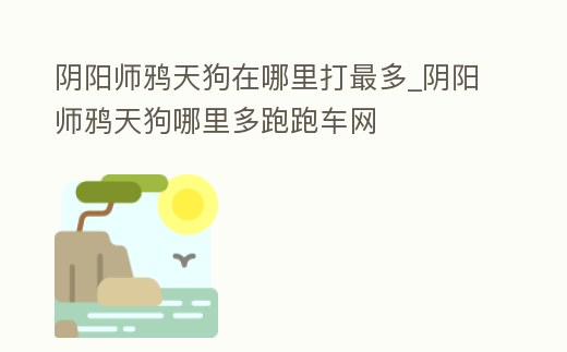 陰陽師鴉天狗在哪里打最多_陰陽師鴉天狗哪里多跑跑車網