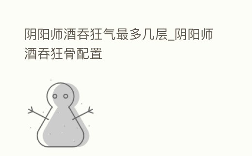 陰陽師酒吞狂氣最多幾層_陰陽師酒吞狂骨配置