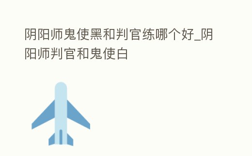 陰陽(yáng)師鬼使黑和判官練哪個(gè)好_陰陽(yáng)師判官和鬼使白