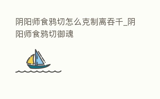 陰陽師食鴉切怎么克制離吞千_陰陽師食鴉切御魂