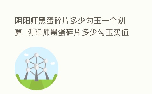 陰陽師黑蛋碎片多少勾玉一個劃算_陰陽師黑蛋碎片多少勾玉買值