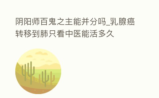 陰陽師百鬼之主能并分嗎_乳腺癌轉(zhuǎn)移到肺只看中醫(yī)能活多久