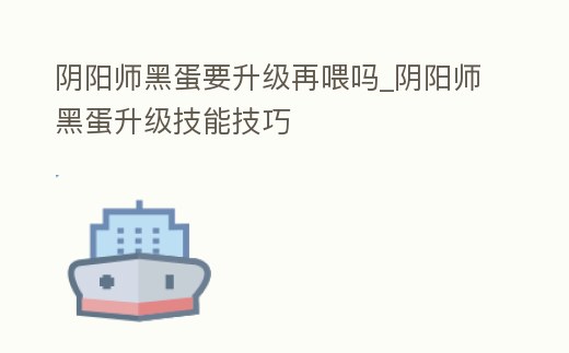 陰陽師黑蛋要升級再喂嗎_陰陽師黑蛋升級技能技巧