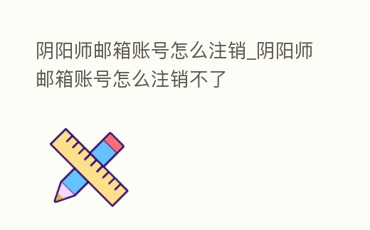 陰陽師郵箱賬號怎么注銷_陰陽師郵箱賬號怎么注銷不了