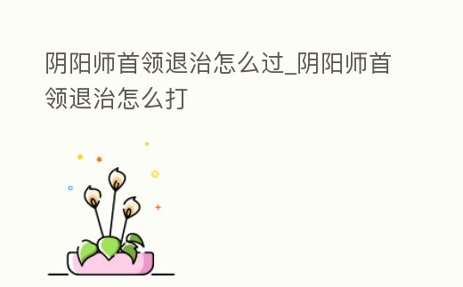 陰陽(yáng)師首領(lǐng)退治怎么過(guò)_陰陽(yáng)師首領(lǐng)退治怎么打