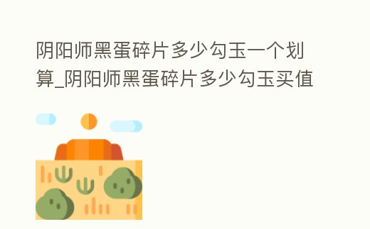 陰陽師黑蛋碎片多少勾玉一個劃算_陰陽師黑蛋碎片多少勾玉買值