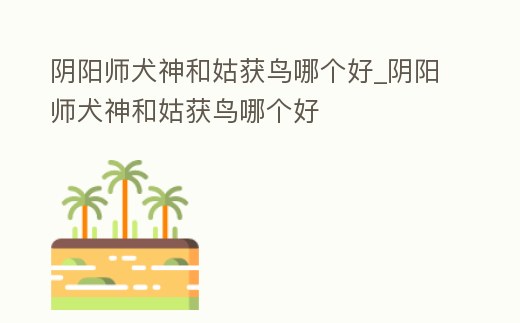 陰陽師犬神和姑獲鳥哪個好_陰陽師犬神和姑獲鳥哪個好