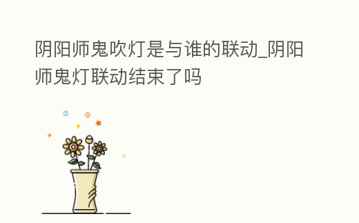 陰陽師鬼吹燈是與誰的聯動_陰陽師鬼燈聯動結束了嗎