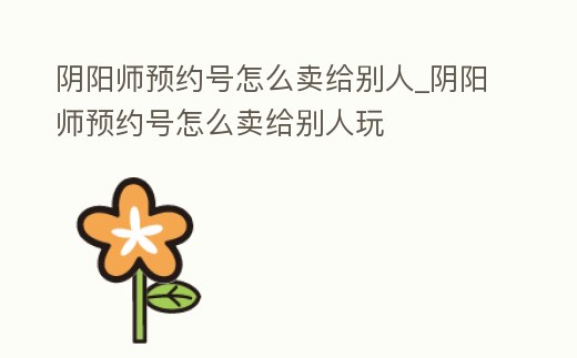 陰陽(yáng)師預(yù)約號(hào)怎么賣給別人_陰陽(yáng)師預(yù)約號(hào)怎么賣給別人玩