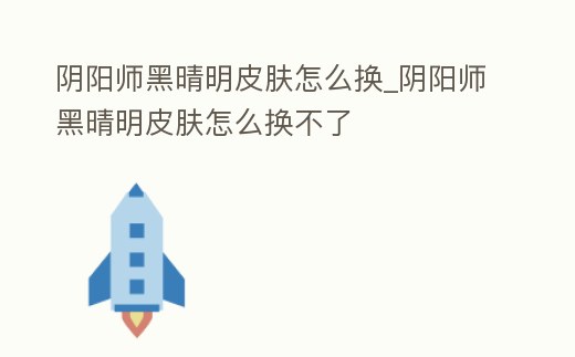陰陽師黑晴明皮膚怎么換_陰陽師黑晴明皮膚怎么換不了