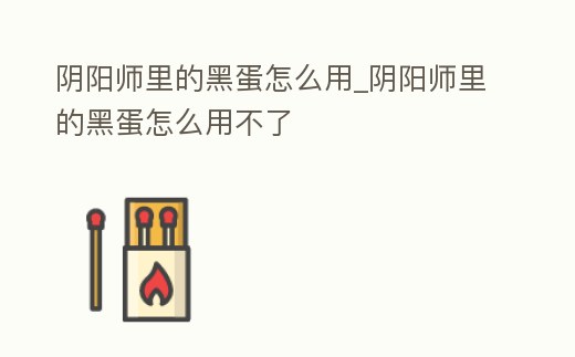 陰陽師里的黑蛋怎么用_陰陽師里的黑蛋怎么用不了