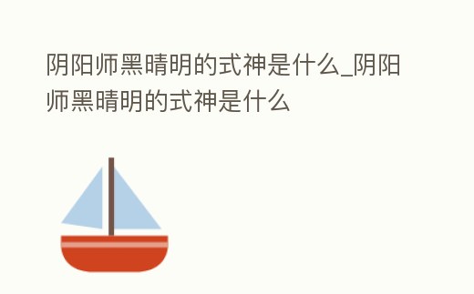 陰陽師黑晴明的式神是什么_陰陽師黑晴明的式神是什么