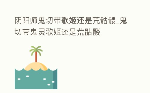 陰陽師鬼切帶歌姬還是荒骷髏_鬼切帶鬼靈歌姬還是荒骷髏