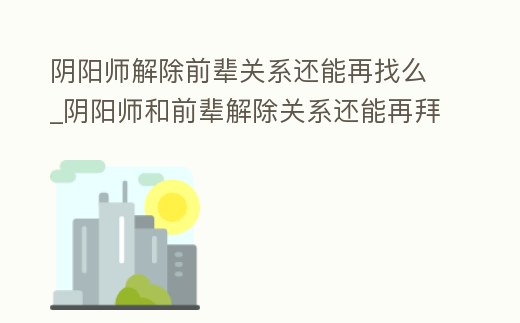 陰陽師解除前輩關系還能再找么_陰陽師和前輩解除關系還能再拜為前輩嗎