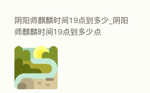 陰陽師麒麟時間19點到多少_陰陽師麒麟時間19點到多少點
