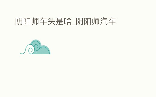 陰陽師車頭是啥_陰陽師汽車