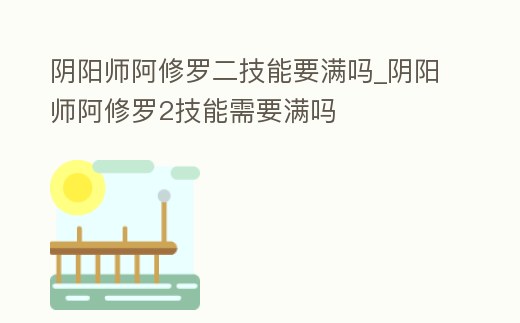 陰陽(yáng)師阿修羅二技能要滿嗎_陰陽(yáng)師阿修羅2技能需要滿嗎