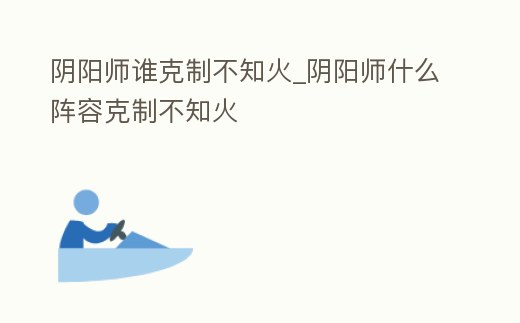 陰陽師誰克制不知火_陰陽師什么陣容克制不知火