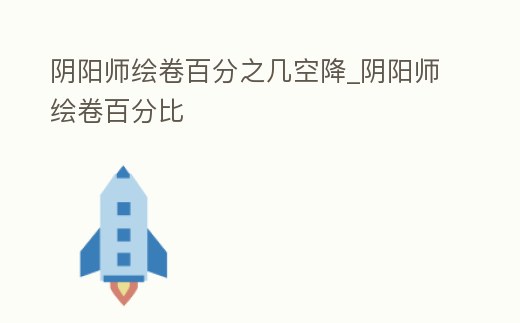 陰陽師繪卷百分之幾空降_陰陽師繪卷百分比