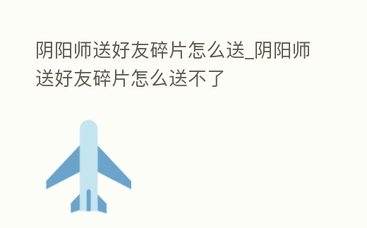 陰陽(yáng)師送好友碎片怎么送_陰陽(yáng)師送好友碎片怎么送不了