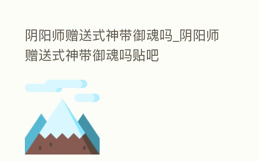 陰陽師贈送式神帶御魂嗎_陰陽師贈送式神帶御魂嗎貼吧