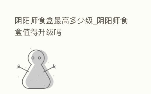 陰陽師食盒最高多少級_陰陽師食盒值得升級嗎