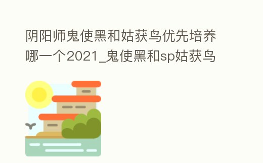 陰陽師鬼使黑和姑獲鳥優(yōu)先培養(yǎng)哪一個2021_鬼使黑和sp姑獲鳥