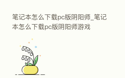 筆記本怎么下載pc版陰陽師_筆記本怎么下載pc版陰陽師游戲